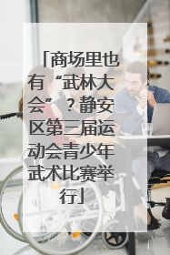 商场里也有“武林大会”？静安区第三届运动会青少年武术比赛举行