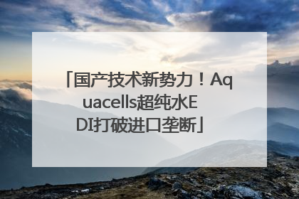 国产技术新势力！Aquacells超纯水EDI打破进口垄断