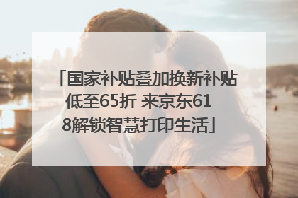 国家补贴叠加换新补贴低至65折 来京东618解锁智慧打印生活