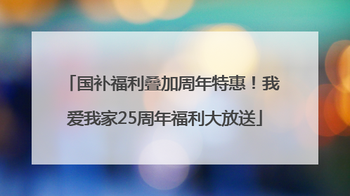 国补福利叠加周年特惠！我爱我家25周年福利大放送