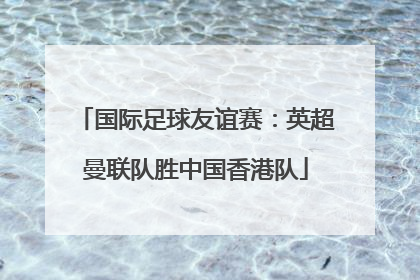 国际足球友谊赛：英超曼联队胜中国香港队