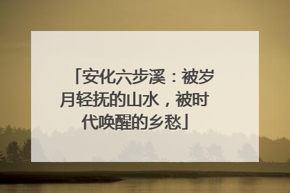 安化六步溪：被岁月轻抚的山水，被时代唤醒的乡愁