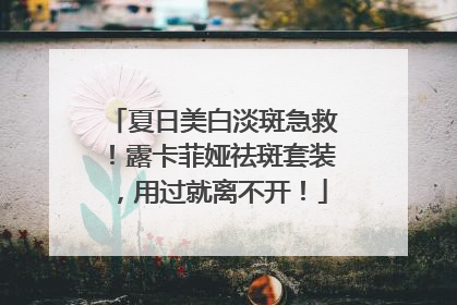 夏日美白淡斑急救！露卡菲娅祛斑套装，用过就离不开！