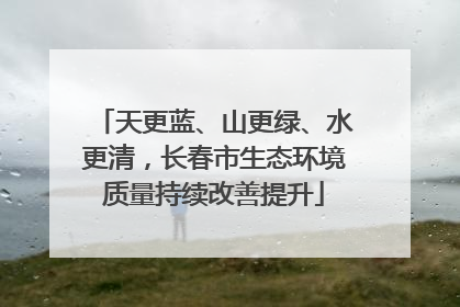 天更蓝、山更绿、水更清，长春市生态环境质量持续改善提升