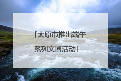 太原市推出端午系列文博活动