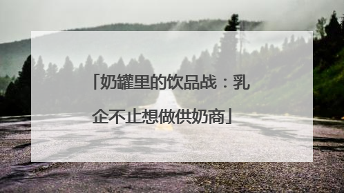 奶罐里的饮品战：乳企不止想做供奶商