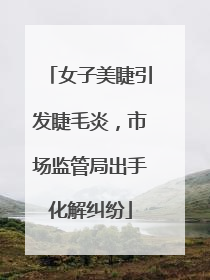 女子美睫引发睫毛炎，市场监管局出手化解纠纷