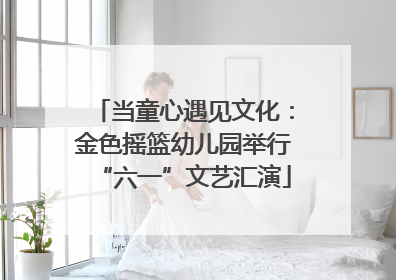 当童心遇见文化：金色摇篮幼儿园举行“六一”文艺汇演