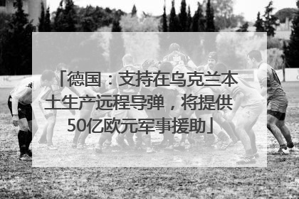 德国：支持在乌克兰本土生产远程导弹，将提供50亿欧元军事援助