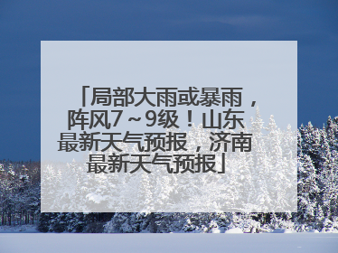 局部大雨或暴雨，阵风7～9级！山东最新天气预报，济南最新天气预报