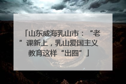 山东威海乳山市：“老”课新上，乳山爱国主义教育这样“出圈”