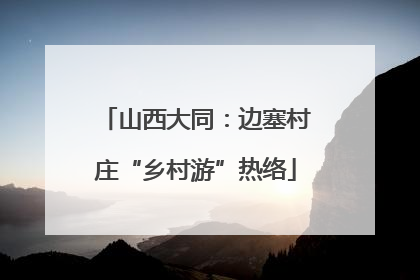 山西大同：边塞村庄“乡村游”热络