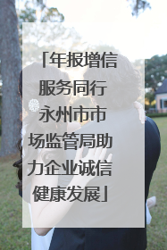 年报增信 服务同行 永州市市场监管局助力企业诚信健康发展