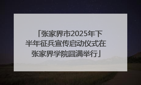 张家界市2025年下半年征兵宣传启动仪式在张家界学院圆满举行