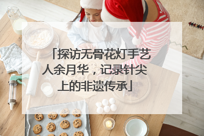 探访无骨花灯手艺人余月华，记录针尖上的非遗传承