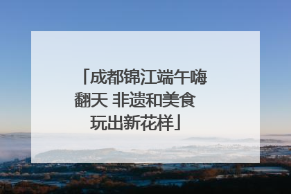 成都锦江端午嗨翻天 非遗和美食玩出新花样