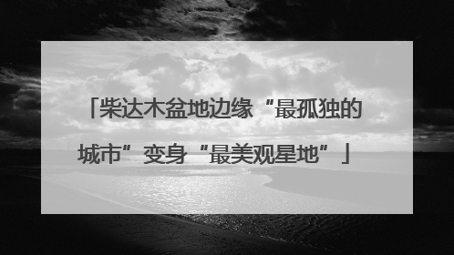 柴达木盆地边缘“最孤独的城市”变身“最美观星地”