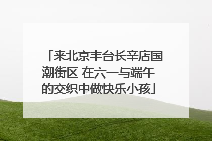 来北京丰台长辛店国潮街区 在六一与端午的交织中做快乐小孩