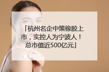杭州名企中策橡胶上市，实控人为宁波人！总市值近500亿元