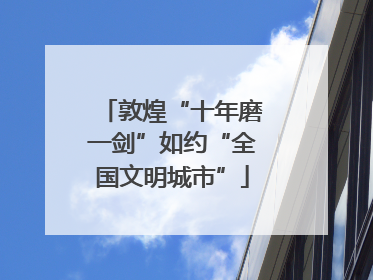 敦煌“十年磨一剑”如约“全国文明城市”