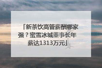 新茶饮高管薪酬哪家强？蜜雪冰城董事长年薪达1313万元