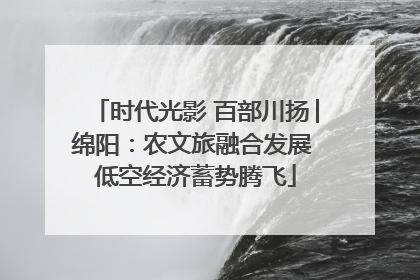 时代光影 百部川扬│绵阳：农文旅融合发展 低空经济蓄势腾飞