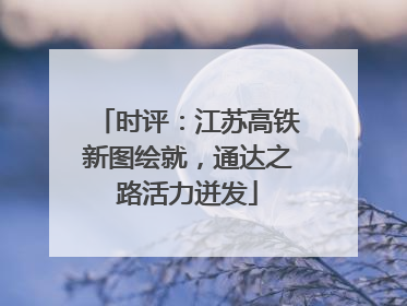时评：江苏高铁新图绘就，通达之路活力迸发