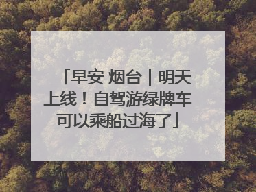 早安 烟台｜明天上线！自驾游绿牌车可以乘船过海了