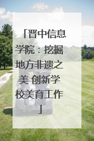晋中信息学院：挖掘地方非遗之美 创新学校美育工作