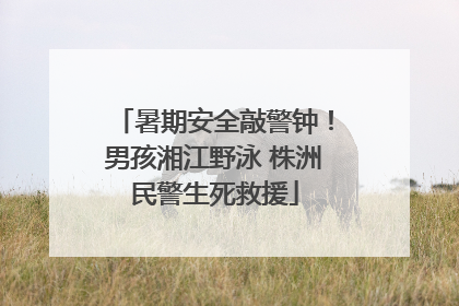 暑期安全敲警钟！男孩湘江野泳 株洲民警生死救援