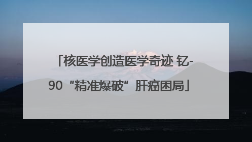 核医学创造医学奇迹 钇-90“精准爆破”肝癌困局