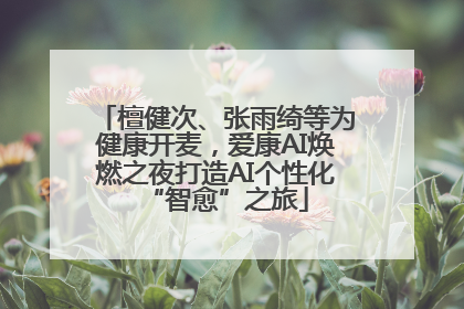 檀健次、张雨绮等为健康开麦，爱康AI焕燃之夜打造AI个性化“智愈”之旅