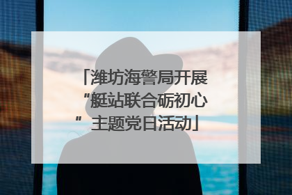 潍坊海警局开展“艇站联合砺初心”主题党日活动