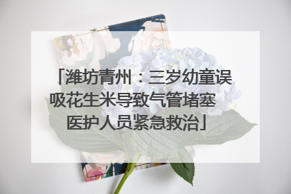 潍坊青州：三岁幼童误吸花生米导致气管堵塞 医护人员紧急救治