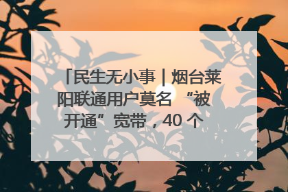 民生无小事｜烟台莱阳联通用户莫名 “被开通”宽带，40 个月扣费无人知