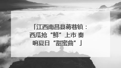 江西南昌县蒋巷镇：西瓜抢“鲜”上市 奏响夏日“甜蜜曲”