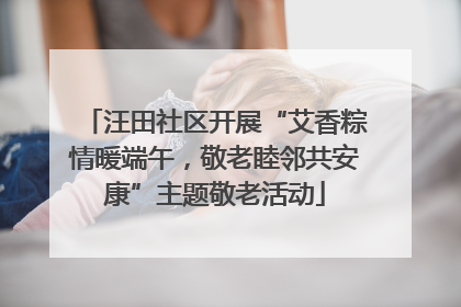汪田社区开展“艾香粽情暖端午，敬老睦邻共安康”主题敬老活动