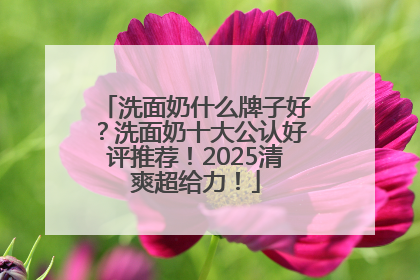 洗面奶什么牌子好？洗面奶十大公认好评推荐！2025清爽超给力！