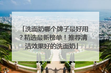 洗面奶哪个牌子最好用？精选最新榜单！推荐清洁效果好的洗面奶