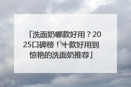 洗面奶哪款好用？2025口碑榜！十款好用到惊艳的洗面奶推荐