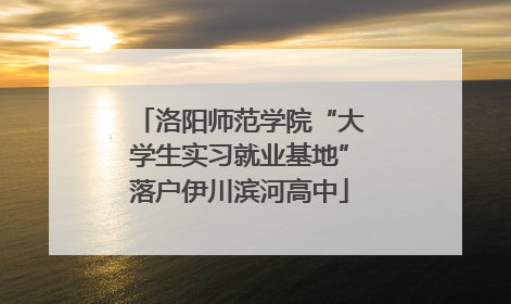 洛阳师范学院“大学生实习就业基地”落户伊川滨河高中