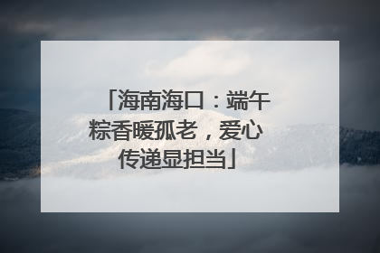 海南海口：端午粽香暖孤老，爱心传递显担当