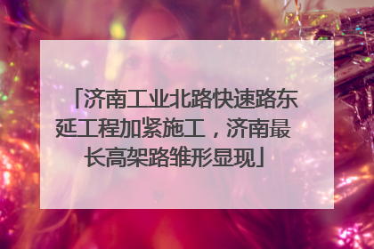 济南工业北路快速路东延工程加紧施工，济南最长高架路雏形显现