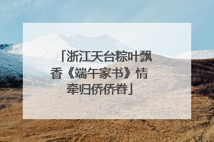 浙江天台粽叶飘香《端午家书》情牵归侨侨眷