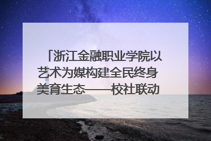浙江金融职业学院以艺术为媒构建全民终身美育生态——校社联动共谱美育新篇章