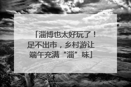 淄博也太好玩了！足不出市，乡村游让端午充满“淄”味
