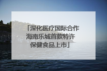 深化医疗国际合作 海南乐城首款特许保健食品上市