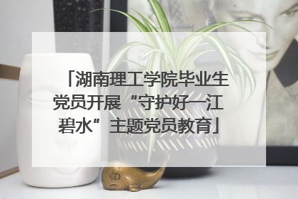 湖南理工学院毕业生党员开展“守护好一江碧水”主题党员教育