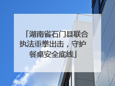 湖南省石门县联合执法重拳出击，守护餐桌安全底线