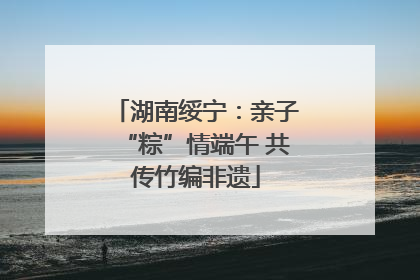 湖南绥宁：亲子“粽”情端午 共传竹编非遗